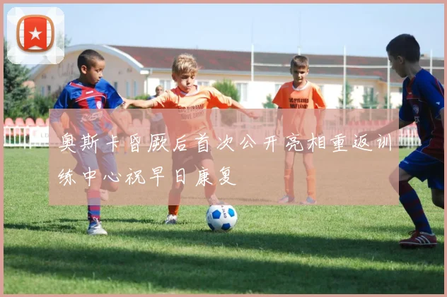 奥斯卡昏厥后首次公开亮相重返训练中心祝早日康复