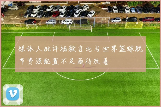 媒体人批评杨毅言论与世界篮球脱节资源配置不足亟待改善