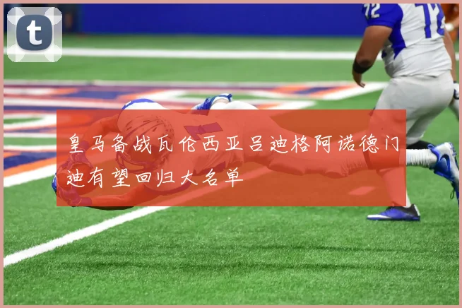 皇马备战瓦伦西亚吕迪格阿诺德门迪有望回归大名单