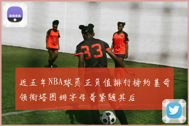 近五年NBA球员正负值排行榜约基奇领衔塔图姆字母哥紧随其后