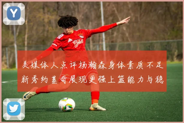 美媒体人点评杨瀚森身体素质不足新秀约基奇展现更强上篮能力与稳定性