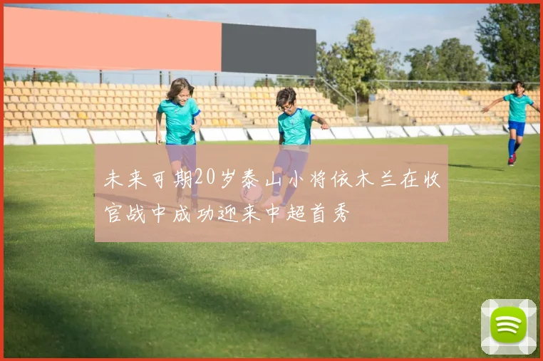 未来可期20岁泰山小将依木兰在收官战中成功迎来中超首秀