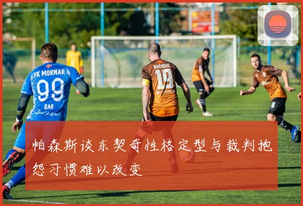 帕森斯谈东契奇性格定型与裁判抱怨习惯难以改变