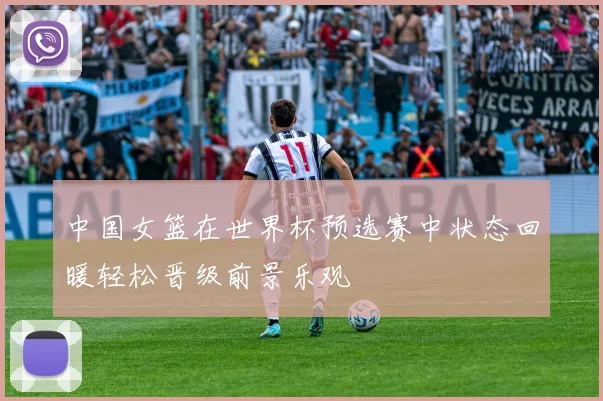 中国女篮在世界杯预选赛中状态回暖轻松晋级前景乐观