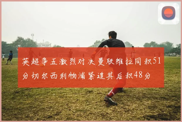 英超争五激烈对决曼联维拉同积51分切尔西利物浦紧追其后积48分