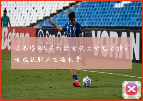 马洛塔称C罗对饮食极为讲究坚持训练成就职业生涯长青