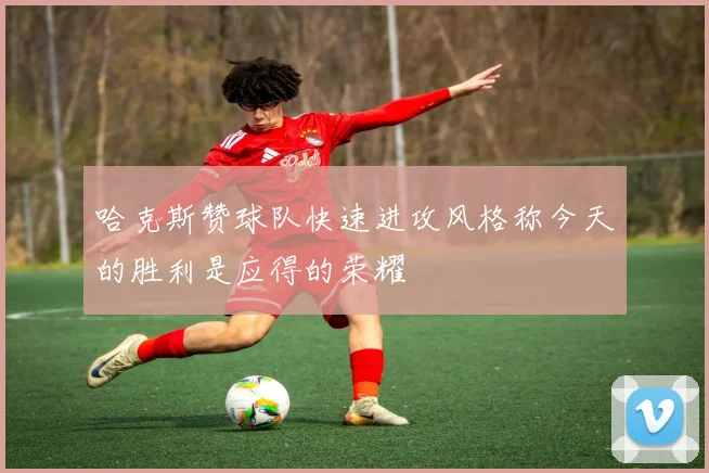 哈克斯赞球队快速进攻风格称今天的胜利是应得的荣耀