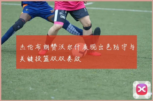 杰伦布朗赞沃尔什表现出色防守与关键投篮双双奏效
