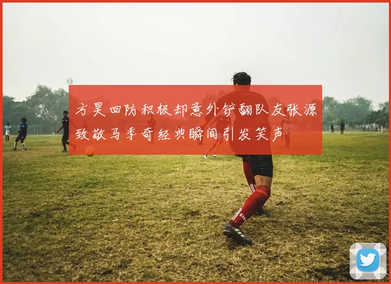 方昊回防积极却意外铲翻队友张源致敬马季奇经典瞬间引发笑声