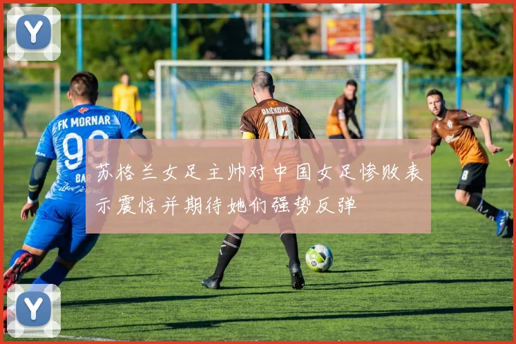 苏格兰女足主帅对中国女足惨败表示震惊并期待她们强势反弹