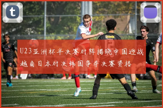 U23亚洲杯半决赛对阵揭晓中国迎战越南日本对决韩国争夺决赛资格