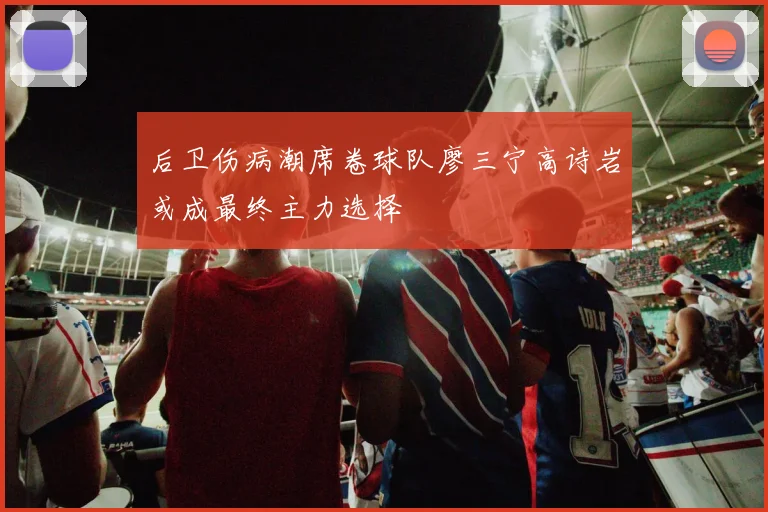 后卫伤病潮席卷球队廖三宁高诗岩或成最终主力选择
