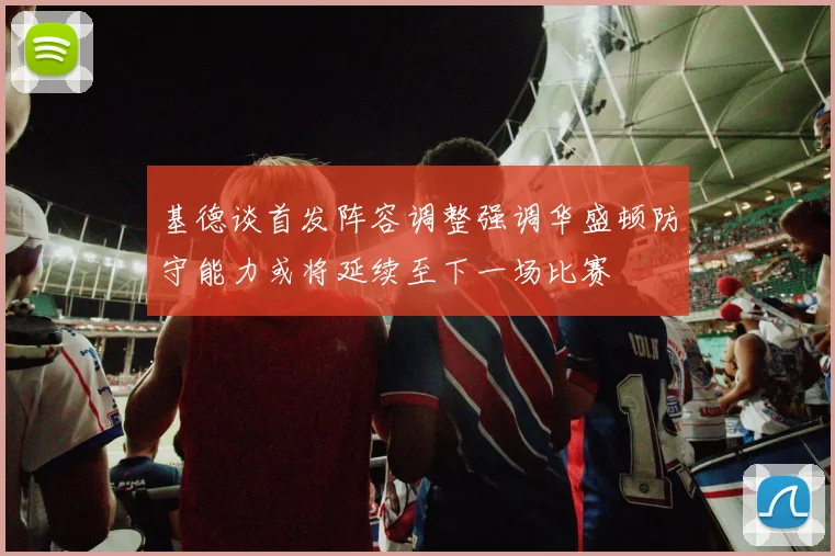 基德谈首发阵容调整强调华盛顿防守能力或将延续至下一场比赛