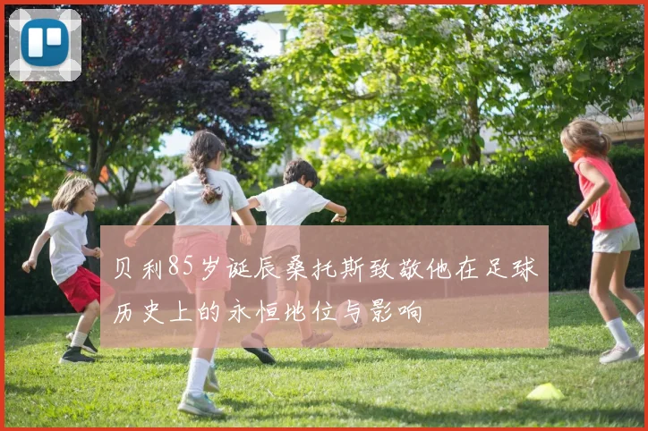 贝利85岁诞辰桑托斯致敬他在足球历史上的永恒地位与影响