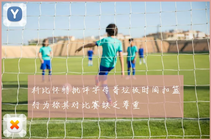 科比怀特批评字母哥垃圾时间扣篮行为称其对比赛缺乏尊重