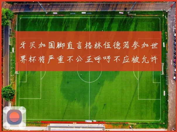 牙买加国脚直言格林伍德若参加世界杯将严重不公正呼吁不应被允许