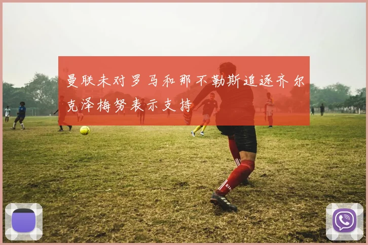 曼联未对罗马和那不勒斯追逐齐尔克泽梅努表示支持