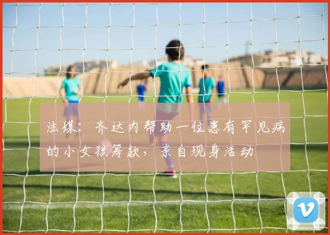 法媒：齐达内帮助一位患有罕见病的小女孩筹款，亲自现身活动