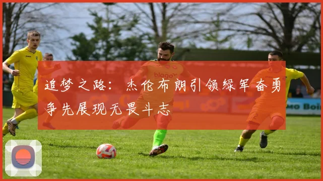 追梦之路:杰伦布朗引领绿军奋勇争先展现无畏斗志