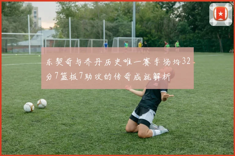 东契奇与乔丹历史唯一赛季场均32分7篮板7助攻的传奇成就解析