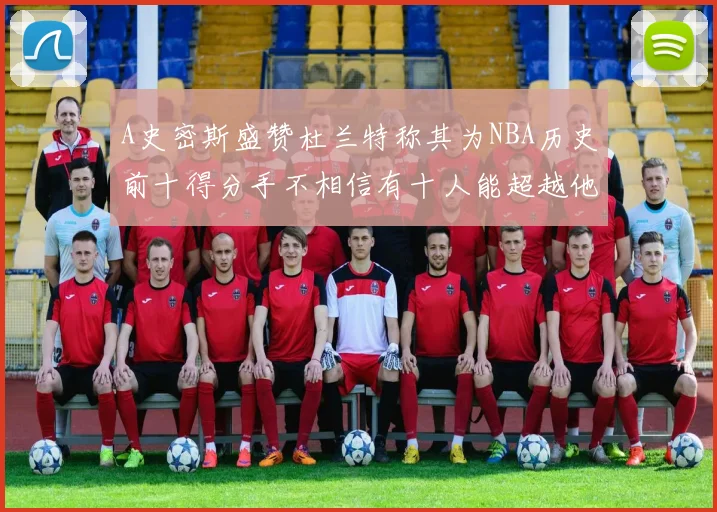 A史密斯盛赞杜兰特称其为NBA历史前十得分手不相信有十人能超越他