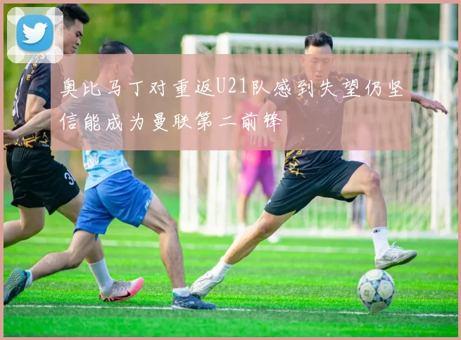 奥比马丁对重返U21队感到失望仍坚信能成为曼联第二前锋
