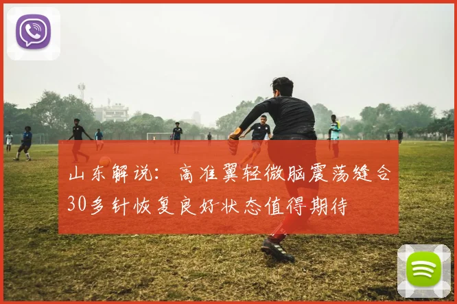 山东解说：高准翼轻微脑震荡缝合30多针恢复良好状态值得期待