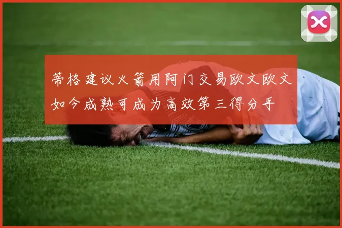 蒂格建议火箭用阿门交易欧文欧文如今成熟可成为高效第三得分手