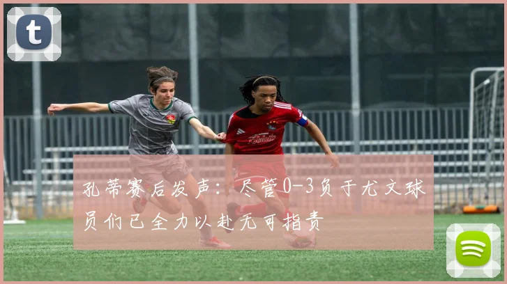 孔蒂赛后发声：尽管0-3负于尤文球员们已全力以赴无可指责