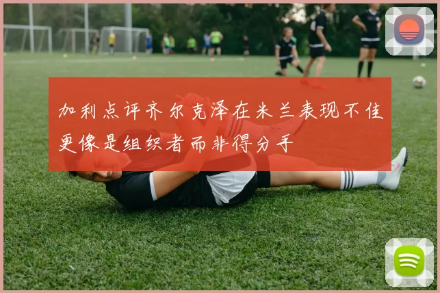 加利点评齐尔克泽在米兰表现不佳更像是组织者而非得分手