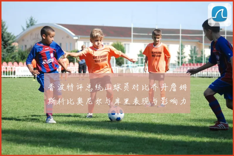 香波特评总统山球员对比乔丹詹姆斯科比奥尼尔与库里表现与影响力