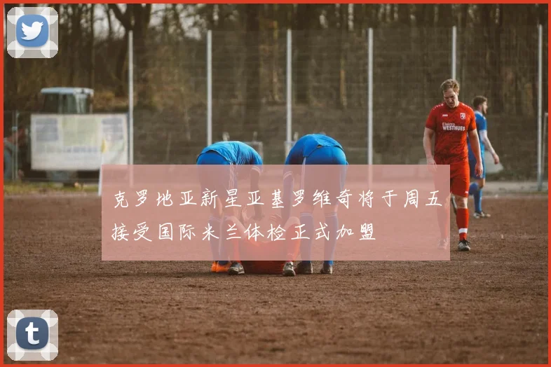 克罗地亚新星亚基罗维奇将于周五接受国际米兰体检正式加盟