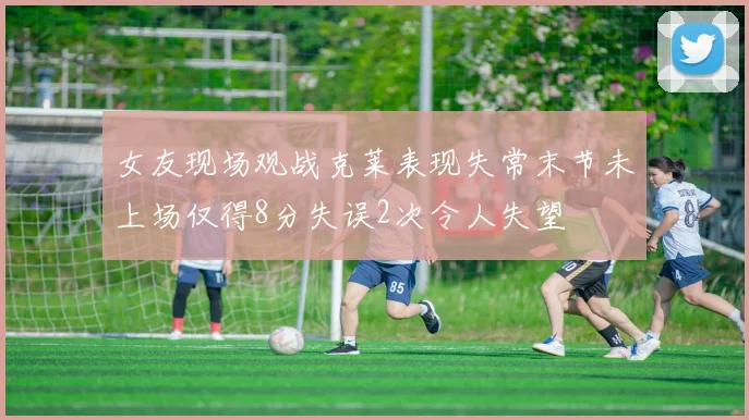 女友现场观战克莱表现失常末节未上场仅得8分失误2次令人失望
