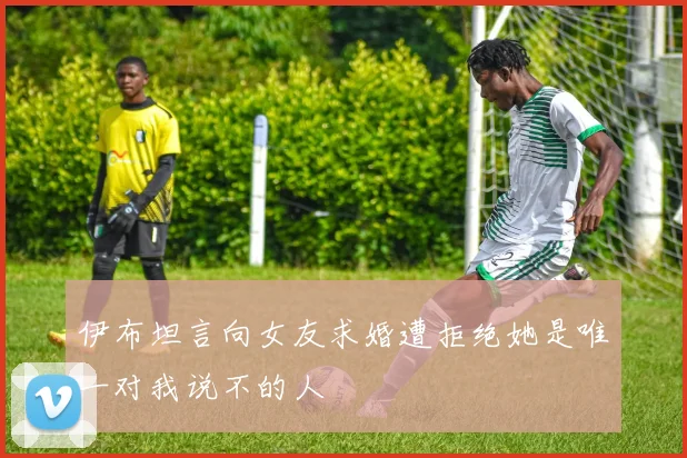 伊布坦言向女友求婚遭拒绝她是唯一对我说不的人