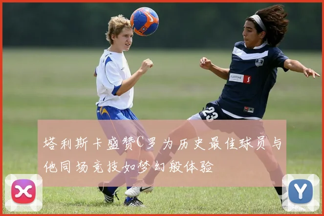 塔利斯卡盛赞C罗为历史最佳球员与他同场竞技如梦幻般体验