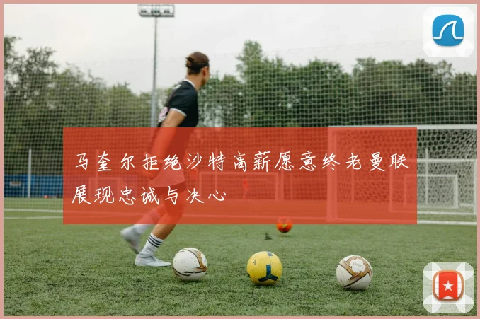 马奎尔拒绝沙特高薪愿意终老曼联展现忠诚与决心